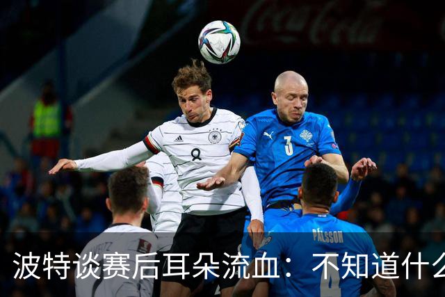 波特谈赛后耳朵流血：不知道什么情况，被人抓了还是咬了一下